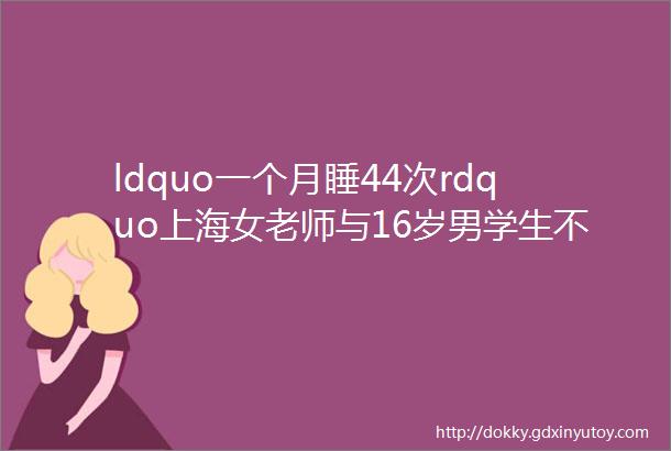 ldquo一个月睡44次rdquo上海女老师与16岁男学生不伦师生恋被曝后续令人大跌眼镜hellip